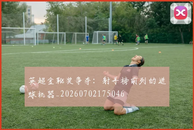 英超金靴奖争夺:射手榜前列的进球机器_20260702175046
