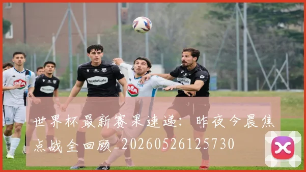 世界杯最新赛果速递：昨夜今晨焦点战全回顾_20260526125730