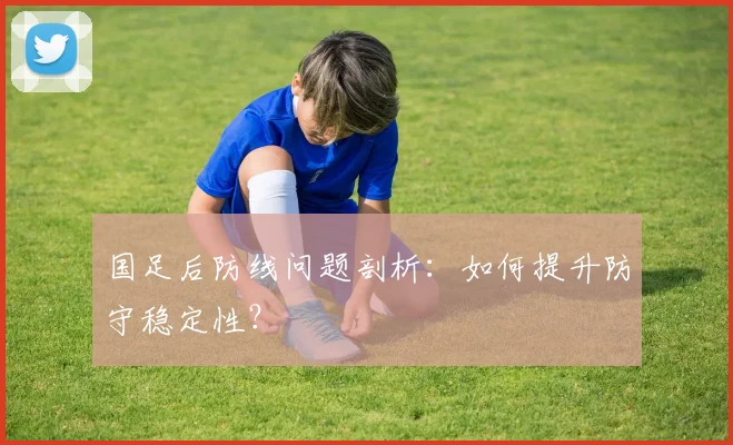 国足后防线问题剖析：如何提升防守稳定性？
