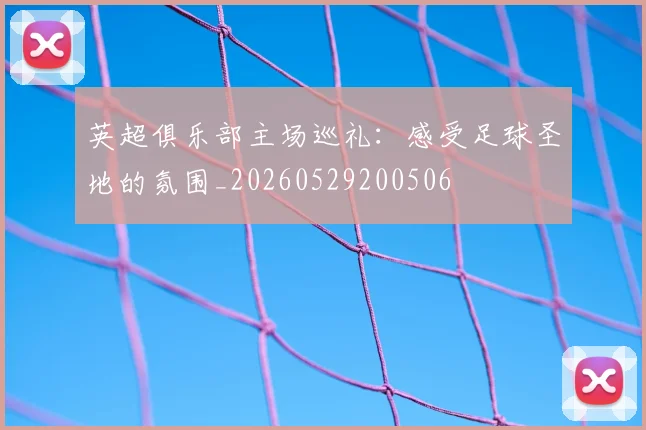 英超俱乐部主场巡礼：感受足球圣地的氛围_20260529200506