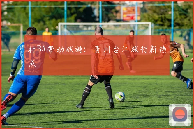 村BA带动旅游:贵州台江旅行新热点