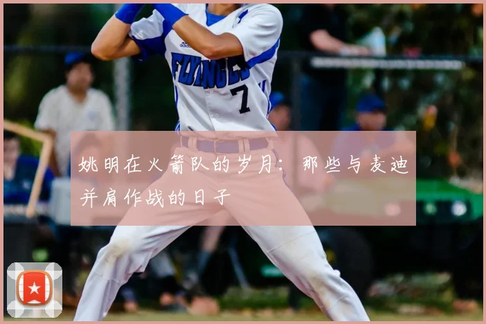姚明在火箭队的岁月：那些与麦迪并肩作战的日子