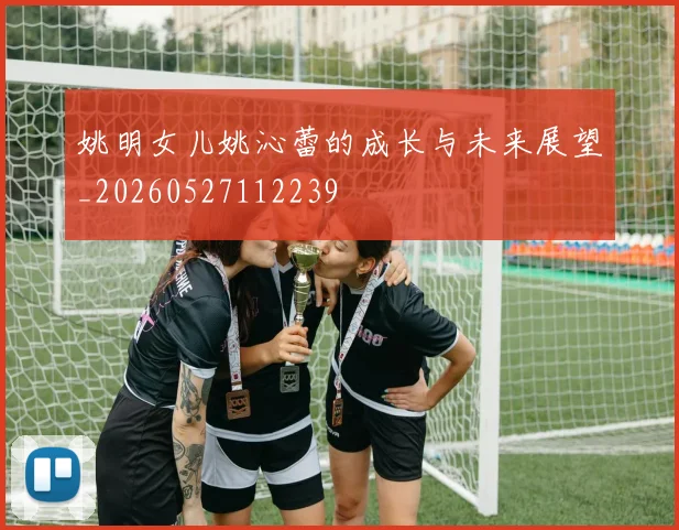 姚明女儿姚沁蕾的成长与未来展望_20260527112239