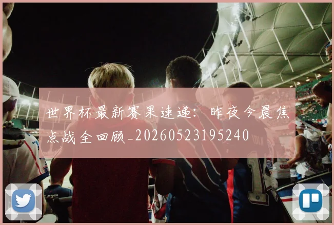 世界杯最新赛果速递：昨夜今晨焦点战全回顾_20260523195240