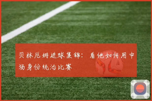 贝林厄姆进球集锦：看他如何用中场身份统治比赛