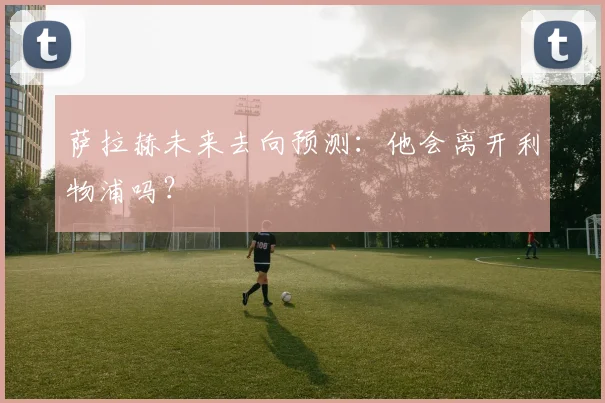 萨拉赫未来去向预测：他会离开利物浦吗？