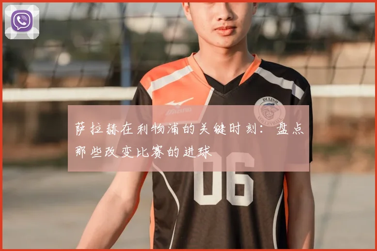 萨拉赫在利物浦的关键时刻：盘点那些改变比赛的进球