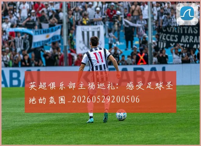 英超俱乐部主场巡礼：感受足球圣地的氛围_20260529200506