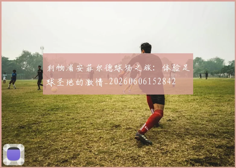 利物浦安菲尔德球场之旅：体验足球圣地的激情_20260606152842