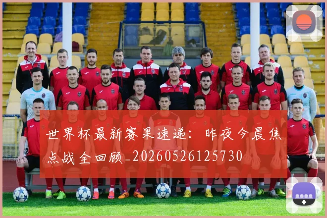 世界杯最新赛果速递:昨夜今晨焦点战全回顾_20260526125730