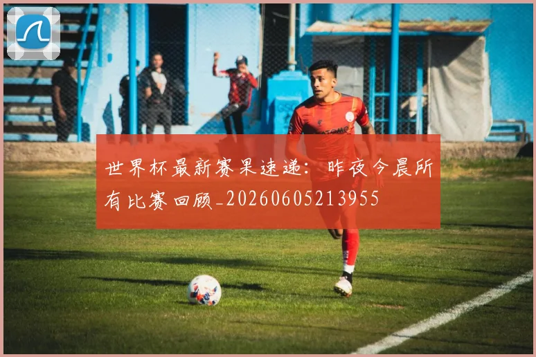世界杯最新赛果速递：昨夜今晨所有比赛回顾_20260605213955