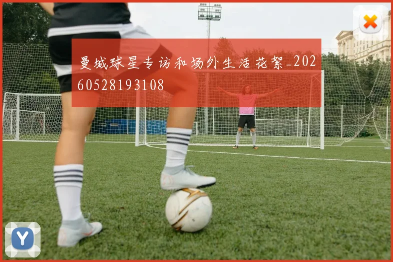 曼城球星专访和场外生活花絮_20260528193108