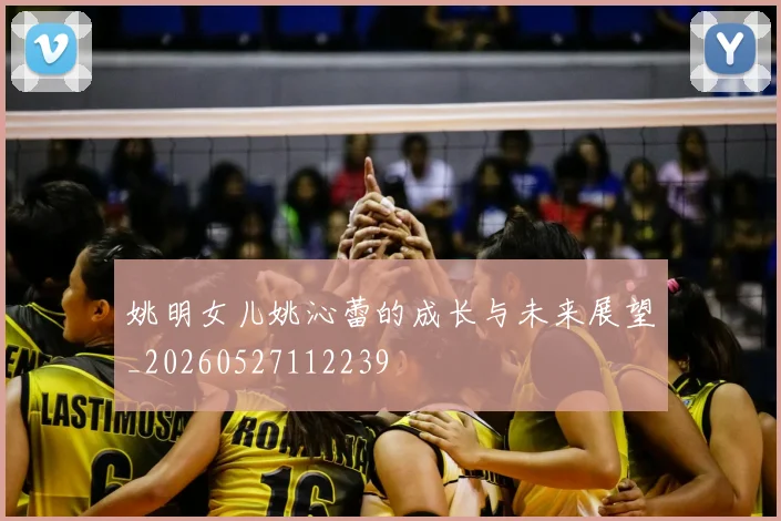 姚明女儿姚沁蕾的成长与未来展望_20260527112239